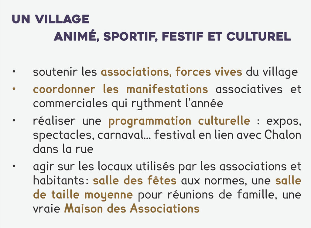 un village
animé, sportif, festif et culturel
• soutenir les associations, forces vives du village
• coordonner les manifestations associatives et commerciales qui rythment l’année
• réaliser une programmation culturelle : expos, spectacles, carnaval… festival en lien avec Chalon dans la rue
• agir sur les locaux utilisés par les associations et habitants : salle des fêtes aux normes, une salle de taille moyenne pour réunions de famille, une vraie Maison des Associations
