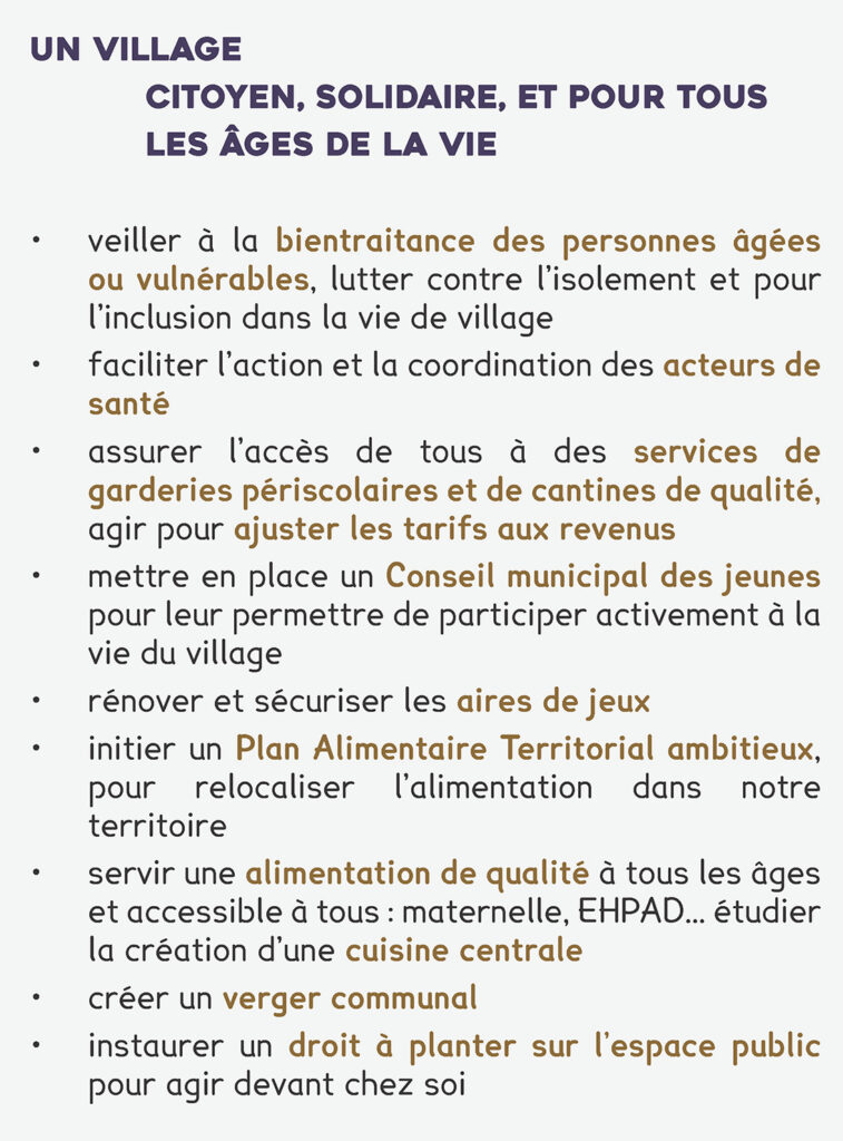 un village
citoyen, solidaire, et pour tous les âges de la vie
• veiller à la bientraitance des personnes âgées ou vulnérables, lutter contre l’isolement et pour l’inclusion dans la vie de village
• faciliter l’action et la coordination des acteurs de santé
• assurer l’accès de tous à des services de garderies périscolaires et de cantines de qualité, agir pour ajuster les tarifs aux revenus
• mettre en place un Conseil municipal des jeunes pour leur permettre de participer activement à la vie du village
• rénover et sécuriser les aires de jeux
• initier un Plan Alimentaire Territorial ambitieux, pour relocaliser l’alimentation dans notre territoire
• servir une alimentation de qualité à tous les âges et accessible à tous : maternelle, EHPAD… étudier
la création d’une cuisine centrale
• créer un verger communal
• instaurer un droit à planter sur l’espace public pour agir devant chez soi
