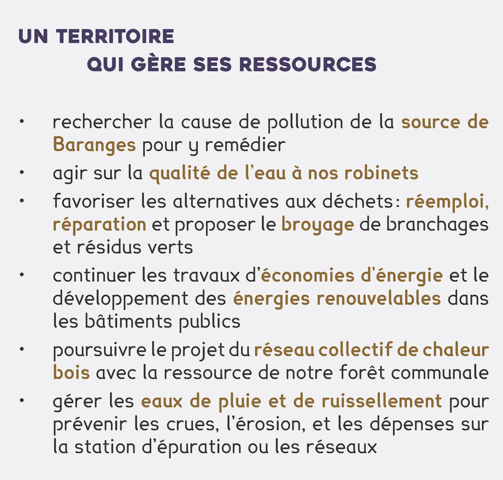 un territoire
qui gère ses ressources
• rechercher la cause de pollution de la source de Baranges pour y remédier
• agir sur la qualité de l’eau à nos robinets
• favoriser les alternatives aux déchets : réemploi, réparation et proposer le broyage de branchages et résidus verts
• continuer les travaux d’économies d’énergie et le développement des énergies renouvelables dans
les bâtiments publics
• poursuivre le projet du réseau collectif de chaleur bois avec la ressource de notre forêt communale
• gérer les eaux de pluie et de ruissellement pour prévenir les crues, l’érosion, et les dépenses sur la station d’épuration ou les réseaux