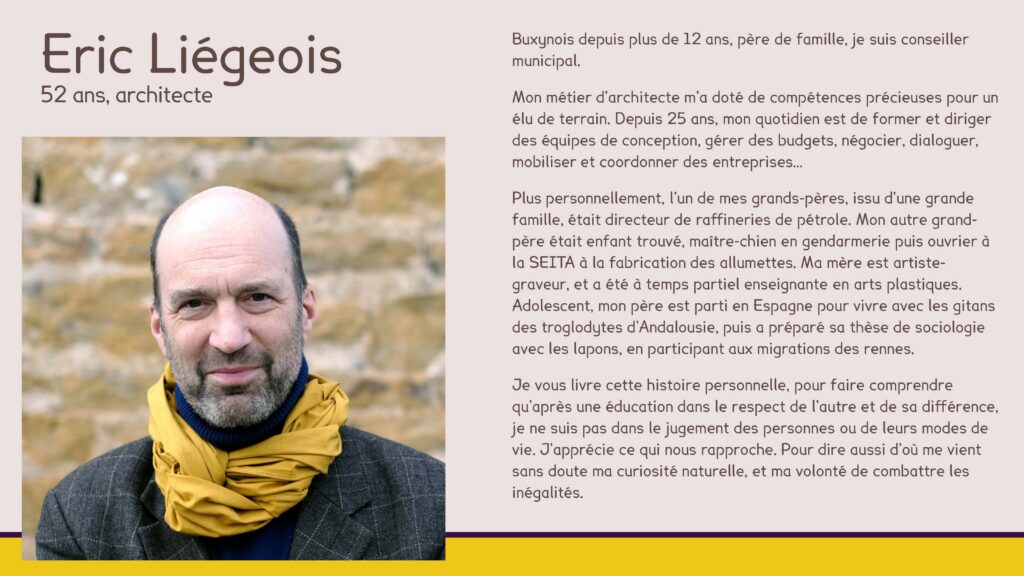 Eric Liégeois, 52 ans, architecte
Buxynois depuis plus de 12 ans, père de famille, je suis conseiller municipal.
Mon métier d'architecte m'a doté de compétences précieuses pour un élu de terrain. Depuis 25 ans, mon quotidien est de former et diriger des équipes de conception, gérer des budgets, négocier, dialoguer, mobiliser et coordonner des entreprises…
Plus personnellement, l'un de mes grands-pères, issu d'une grande famille, était directeur de raffineries de pétrole. Mon autre grand-père était enfant trouvé, maître-chien en gendarmerie puis ouvrier à la SEITA à la fabrication des allumettes. Ma mère est artiste-graveur, et a été à temps partiel enseignante en arts plastiques. Adolescent, mon père est parti en Espagne pour vivre avec les gitans des troglodytes d’Andalousie, puis a préparé sa thèse de sociologie avec les lapons, en participant aux migrations des rennes. 
Je vous livre cette histoire personnelle, pour faire comprendre qu’après une éducation dans le respect de l'autre et de sa différence, je ne suis pas dans le jugement des personnes ou de leurs modes de vie. J’apprécie ce qui nous rapproche. Pour dire aussi d’où me vient sans doute ma curiosité naturelle, et ma volonté de combattre les inégalités.