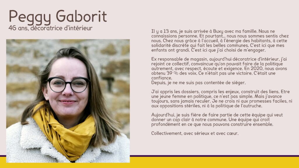 Peggy Gaborit, 46 ans, décoratrice d’intérieur
Il y a 13 ans, je suis arrivée à Buxy avec ma famille. Nous ne connaissions personne. Et pourtant… nous nous sommes sentis chez nous. Chez nous grâce à l’accueil, à l’énergie des habitants, à cette solidarité discrète qui fait les belles communes. C’est ici que mes enfants ont grandi. C’est ici que j’ai choisi de m’engager.
Ex responsable de magasin, aujourd’hui décoratrice d'intérieur, j’ai rejoint ce collectif, convaincue qu’on pouvait faire de la politique autrement, avec respect, écoute et exigence. En 2020, nous avons obtenu 39 % des voix. Ce n’était pas une victoire. C’était une confiance.Depuis, je ne me suis pas contentée de siéger.
J’ai appris les dossiers, compris les enjeux, construit des liens. Etre une jeune femme en politique, ce n’est pas simple. Mais j’avance toujours, sans jamais reculer. Je ne crois ni aux promesses faciles, ni aux oppositions stériles, ni à la politique de l’autruche.
Aujourd’hui, je suis fière de faire partie de cette équipe qui veut donner un cap clair à notre commune. Une équipe qui croit profondément en ce que nous pouvons construire ensemble.
Collectivement, avec sérieux et avec cœur.