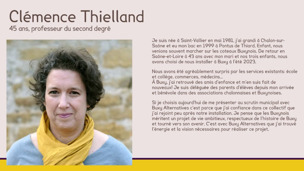 Clémence Thielland, 45 ans, professeur du second degré
Je suis née à Saint-Vallier en mai 1981, j’ai grandi à Chalon-sur-Saône et eu mon bac en 1999 à Pontus de Thiard. Enfant, nous venions souvent marcher sur les coteaux Buxynois. De retour en Saône-et-Loire à 43 ans avec mon mari et nos trois enfants, nous avons choisi de nous installer à Buxy à l’été 2023. 
Nous avons été agréablement surpris par les services existants: école et collège, commerces, médecins…À Buxy, j’ai retrouvé des amis d’enfance et m’en suis fait de nouveaux! Je suis déléguée des parents d’élèves depuis mon arrivée et bénévole dans des associations chalonnaises et Buxynoises.
Si je choisis aujourd’hui de me présenter au scrutin municipal avec Buxy Alternatives c’est parce que j’ai confiance dans ce collectif que j’ai rejoint peu après notre installation. Je pense que les Buxynois méritent un projet de vie ambitieux, respectueux de l’histoire de Buxy et tourné vers son avenir. C’est avec Buxy Alternatives que j’ai trouvé l’énergie et la vision nécessaires pour réaliser ce projet.