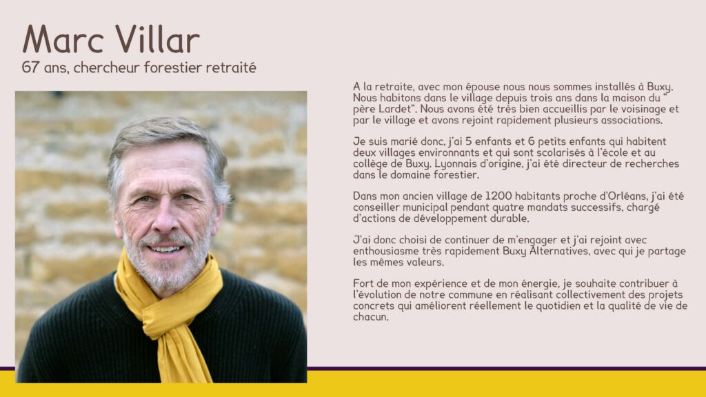 Marc Villar, 67 ans, chercheur forestier retraité
A la retraite, avec mon épouse nous nous sommes installés à Buxy. Nous habitons dans le village depuis trois ans dans la maison du " père Lardet". Nous avons été très bien accueillis par le voisinage et par le village et avons rejoint rapidement plusieurs associations.
Je suis marié donc, j’ai 5 enfants et 6 petits enfants qui habitent deux villages environnants et qui sont scolarisés à l’école et au collège de Buxy. Lyonnais d’origine, j’ai été directeur de recherches dans le domaine forestier.
Dans mon ancien village de 1200 habitants proche d’Orléans, j’ai été conseiller municipal pendant quatre mandats successifs, chargé d’actions de développement durable.
J’ai donc choisi de continuer de m’engager et j’ai rejoint avec enthousiasme très rapidement Buxy Alternatives, avec qui je partage les mêmes valeurs.
Fort de mon expérience et de mon énergie, je souhaite contribuer à l’évolution de notre commune en réalisant collectivement des projets concrets qui améliorent réellement le quotidien et la qualité de vie de chacun.