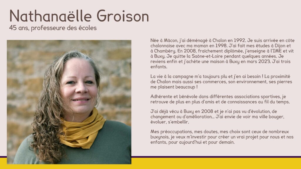 Nathanaëlle Groison, 45 ans, professeure des écoles
Née à Mâcon, j’ai déménagé à Chalon en 1992. Je suis arrivée en côte chalonnaise avec ma maman en 1998. J’ai fait mes études à Dijon et à Chambéry. En 2008, fraîchement diplômée, j’enseigne à l’IME et vit à Buxy. Je quitte la Saône-et-Loire pendant quelques années. Je reviens enfin et j’achète une maison à Buxy en mars 2023. J’ai trois enfants. 
La vie à la campagne m’a toujours plu et j’en ai besoin ! La proximité de Chalon mais aussi ses commerces, son environnement, ses pierres me plaisent beaucoup !
Adhérente et bénévole dans différentes associations sportives, je retrouve de plus en plus d’amis et de connaissances au fil du temps. 
J’ai déjà vécu à Buxy en 2008 et je n’ai pas vu d’évolution, de changement ou d’amélioration… J’ai envie de voir ma ville bouger, évoluer, s’embellir.
Mes préoccupations, mes doutes, mes choix sont ceux de nombreux buxynois, je veux m’investir pour créer un vrai projet pour nous et nos enfants, pour aujourd’hui et pour demain.