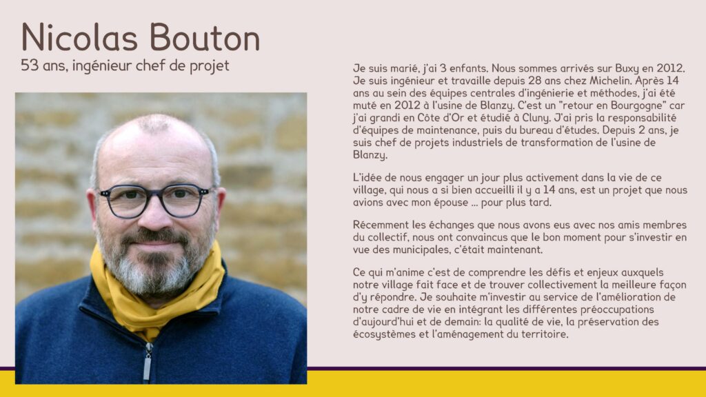 Nicolas Bouton, 53 ans, ingénieur chef de projet
Je suis marié, j'ai 3 enfants. Nous sommes arrivés sur Buxy en 2012. Je suis ingénieur et travaille depuis 28 ans chez Michelin. Après 14 ans au sein des équipes centrales d'ingénierie et méthodes, j'ai été muté en 2012 à l'usine de Blanzy. C'est un "retour en Bourgogne" car j’ai grandi en Côte d'Or et étudié à Cluny. J'ai pris la responsabilité d'équipes de maintenance, puis du bureau d'études. Depuis 2 ans, je suis chef de projets industriels de transformation de l'usine de Blanzy.
L'idée de nous engager un jour plus activement dans la vie de ce village, qui nous a si bien accueilli il y a 14 ans, est un projet que nous avions avec mon épouse … pour plus tard.
Récemment les échanges que nous avons eus avec nos amis membres du collectif, nous ont convaincus que le bon moment pour s'investir en vue des municipales, c'était maintenant.
Ce qui m'anime c'est de comprendre les défis et enjeux auxquels notre village fait face et de trouver collectivement la meilleure façon d'y répondre. Je souhaite m'investir au service de l'amélioration de notre cadre de vie en intégrant les différentes préoccupations d'aujourd'hui et de demain: la qualité de vie, la préservation des écosystèmes et l'aménagement du territoire.