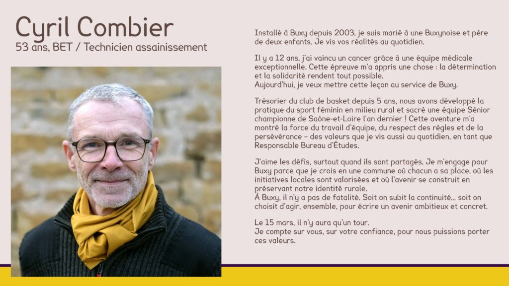 Cyril Combier, 53 ans, BET / Technicien assainissement
Installé à Buxy depuis 2003, je suis marié à une Buxynoise et père de deux enfants. Je vis vos réalités au quotidien.
Il y a 12 ans, j’ai vaincu un cancer grâce à une équipe médicale exceptionnelle. Cette épreuve m’a appris une chose : la détermination et la solidarité rendent tout possible.Aujourd’hui, je veux mettre cette leçon au service de Buxy.
Trésorier du club de basket depuis 5 ans, nous avons développé la pratique du sport féminin en milieu rural et sacré une équipe Sénior championne de Saône-et-Loire l’an dernier ! Cette aventure m’a montré la force du travail d’équipe, du respect des règles et de la persévérance – des valeurs que je vis aussi au quotidien, en tant que Responsable Bureau d’Études.
J’aime les défis, surtout quand ils sont partagés. Je m’engage pour Buxy parce que je crois en une commune où chacun a sa place, où les initiatives locales sont valorisées et où l’avenir se construit en préservant notre identité rurale.À Buxy, il n’y a pas de fatalité. Soit on subit la continuité… soit on choisit d’agir, ensemble, pour écrire un avenir ambitieux et concret.
Le 15 mars, il n’y aura qu’un tour. Je compte sur vous, sur votre confiance, pour nous puissions porter ces valeurs.