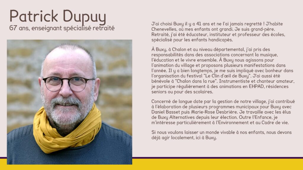 Patrick Dupuy, 67 ans, enseignant spécialisé retraité
J’ai choisi Buxy il y a 41 ans et ne l’ai jamais regretté ! J’habite Chenevelles, où mes enfants ont grandi. Je suis grand-père.Retraité, j’ai été éducateur, instituteur et professeur des écoles, spécialisé pour les enfants handicapés.
À Buxy, à Chalon et au niveau départemental, j’ai pris des responsabilités dans des associations concernant la musique, l’éducation et le vivre ensemble. À Buxy nous agissons pour l’animation du village et proposons plusieurs manifestations dans l’année. Il y a bien longtemps, je me suis impliqué avec bonheur dans l’organisation du festival "Le Clin d’œil de Buxy". J’ai aussi été bénévole à "Chalon dans la rue". Instrumentiste et chanteur amateur, je participe régulièrement à des animations en EHPAD, résidences seniors ou pour des scolaires.
Concerné de longue date par la gestion de notre village, j’ai contribué à l’élaboration de plusieurs programmes municipaux pour Buxy avec Daniel Basset puis Marie-Rose Desbrière. Je travaille avec les élus de Buxy Alternatives depuis leur élection. Outre l’Enfance, je m'intéresse particulièrement à l'Environnement et au Cadre de vie.
Si nous voulons laisser un monde vivable à nos enfants, nous devons déjà agir localement, ici à Buxy.