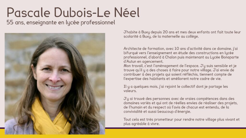 Pascale Dubois-Le Néel
55 ans, enseignante en lycée professionnel
J’habite à Buxy depuis 20 ans et mes deux enfants ont fait toute leur scolarité à Buxy, de la maternelle au collège.
Architecte de formation, avec 10 ans d’activité dans ce domaine, j’ai bifurqué vers l’enseignement en étude des constructions en lycée professionnel, d’abord à Chalon puis maintenant au Lycée Bonaparte d’Autun en agencement.Mon travail, c’est l’aménagement de l’espace. J’y suis sensible et je trouve qu’il y a des choses à faire pour notre village. J’ai envie de contribuer à des projets qui soient réfléchis, tiennent compte de l’expertise des habitants et améliorent notre cadre de vie.
Il y a quelques mois, j’ai rejoint le collectif dont je partage les valeurs.
J’y ai trouvé des personnes avec de vraies compétences dans des domaines variés et qui ont de réelles envies de réaliser des projets, de l’humain et du respect où l’avis de chacun est entendu, de la convivialité et aussi beaucoup d’énergie.
Tout cela est très prometteur pour rendre notre village plus vivant et plus agréable à vivre.