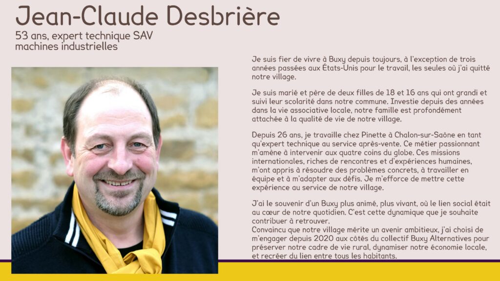 Jean-Claude Desbrière
53 ans, expert technique SAV machines industrielles
Je suis fier de vivre à Buxy depuis toujours, à l’exception de trois années passées aux États-Unis pour le travail, les seules où j’ai quitté notre village.
Je suis marié et père de deux filles de 18 et 16 ans qui ont grandi et suivi leur scolarité dans notre commune. Investie depuis des années dans la vie associative locale, notre famille est profondément attachée à la qualité de vie de notre village.
Depuis 26 ans, je travaille chez Pinette à Chalon-sur-Saône en tant qu’expert technique au service après-vente. Ce métier passionnant m’amène à intervenir aux quatre coins du globe. Ces missions internationales, riches de rencontres et d’expériences humaines, m’ont appris à résoudre des problèmes concrets, à travailler en équipe et à m’adapter aux défis. Je m’efforce de mettre cette expérience au service de notre village.
J’ai le souvenir d’un Buxy plus animé, plus vivant, où le lien social était au cœur de notre quotidien. C’est cette dynamique que je souhaite contribuer à retrouver.
Convaincu que notre village mérite un avenir ambitieux, j’ai choisi de m’engager depuis 2020 aux côtés du collectif Buxy Alternatives pour préserver notre cadre de vie rural, dynamiser notre économie locale, et recréer du lien entre tous les habitants.
