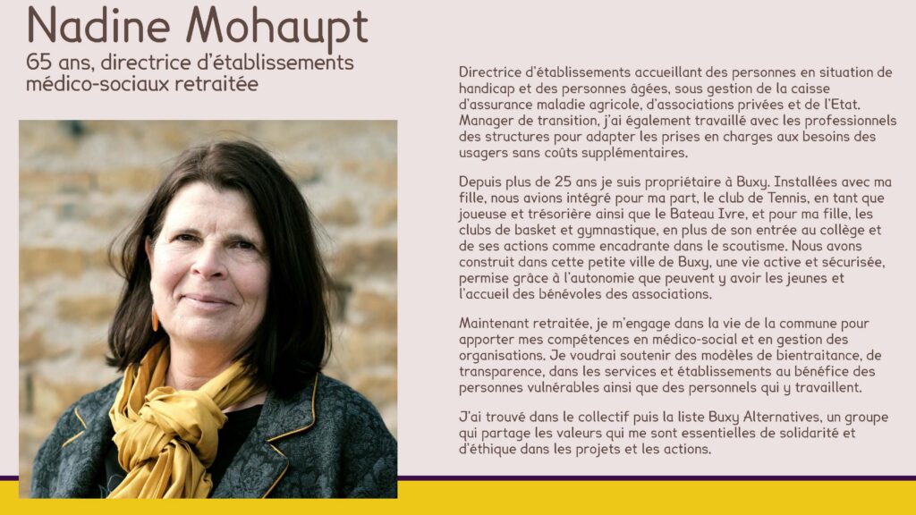 Nadine Mohaupt
65 ans, directrice d’établissements médico-sociaux retraitée
Directrice d’établissements accueillant des personnes en situation de handicap et des personnes âgées, sous gestion de la caisse d’assurance maladie agricole, d’associations privées et de l’Etat. Manager de transition, j’ai également travaillé avec les professionnels des structures pour adapter les prises en charges aux besoins des usagers sans coûts supplémentaires.
Depuis plus de 25 ans je suis propriétaire à Buxy. Installées avec ma fille, nous avions intégré pour ma part, le club de Tennis, en tant que joueuse et trésorière ainsi que le Bateau Ivre, et pour ma fille, les clubs de basket et gymnastique, en plus de son entrée au collège et de ses actions comme encadrante dans le scoutisme. Nous avons construit dans cette petite ville de Buxy, une vie active et sécurisée, permise grâce à l’autonomie que peuvent y avoir les jeunes et l’accueil des bénévoles des associations.
Maintenant retraitée, je m’engage dans la vie de la commune pour apporter mes compétences en médico-social et en gestion des organisations. Je voudrai soutenir des modèles de bientraitance, de transparence, dans les services et établissements au bénéfice des personnes vulnérables ainsi que des personnels qui y travaillent.
J’ai trouvé dans le collectif puis la liste Buxy Alternatives, un groupe qui partage les valeurs qui me sont essentielles de solidarité et d’éthique dans les projets et les actions.