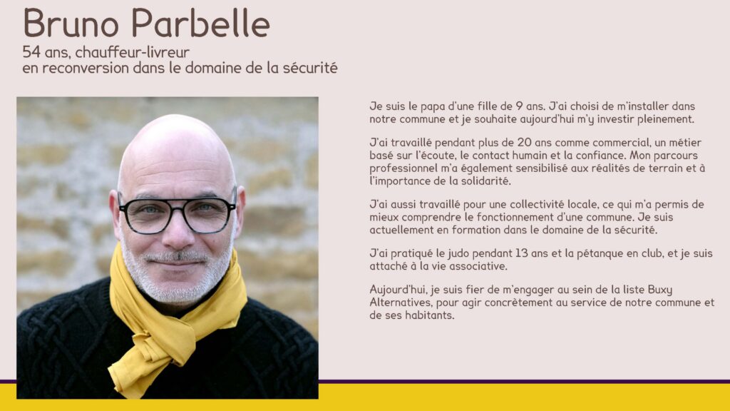 Bruno Parbelle
54 ans, chauffeur-livreur en reconversion dans le domaine de la sécurité
Je suis le papa d’une fille de 9 ans. J’ai choisi de m’installer dans notre commune et je souhaite aujourd’hui m’y investir pleinement.
J’ai travaillé pendant plus de 20 ans comme commercial, un métier basé sur l’écoute, le contact humain et la confiance. Mon parcours professionnel m’a également sensibilisé aux réalités de terrain et à l’importance de la solidarité.
J’ai aussi travaillé pour une collectivité locale, ce qui m’a permis de mieux comprendre le fonctionnement d’une commune. Je suis actuellement en formation dans le domaine de la sécurité.
J’ai pratiqué le judo pendant 13 ans et la pétanque en club, et je suis attaché à la vie associative.
Aujourd’hui, je suis fier de m’engager au sein de la liste Buxy Alternatives, pour agir concrètement au service de notre commune et de ses habitants.