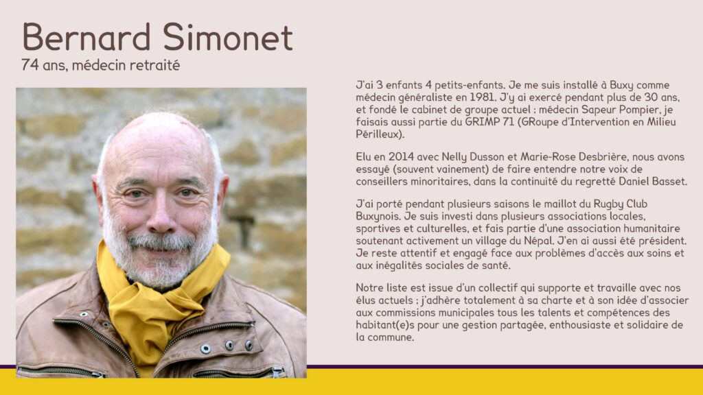Bernard Simonet
74 ans, médecin retraité
J’ai 3 enfants 4 petits-enfants. Je me suis installé à Buxy comme médecin généraliste en 1981. J’y ai exercé pendant plus de 30 ans, et fondé le cabinet de groupe actuel ; médecin Sapeur Pompier, je faisais aussi partie du GRIMP 71 (GRoupe d’Intervention en Milieu Périlleux).
Elu en 2014 avec Nelly Dusson et Marie-Rose Desbrière, nous avons essayé (souvent vainement) de faire entendre notre voix de conseillers minoritaires, dans la continuité du regretté Daniel Basset.
J’ai porté pendant plusieurs saisons le maillot du Rugby Club Buxynois. Je suis investi dans plusieurs associations locales, sportives et culturelles, et fais partie d’une association humanitaire soutenant activement un village du Népal. J’en ai aussi été président. Je reste attentif et engagé face aux problèmes d’accès aux soins et aux inégalités sociales de santé.
Notre liste est issue d’un collectif qui supporte et travaille avec nos élus actuels ; j’adhère totalement à sa charte et à son idée d’associer aux commissions municipales tous les talents et compétences des habitant(e)s pour une gestion partagée, enthousiaste et solidaire de la commune.